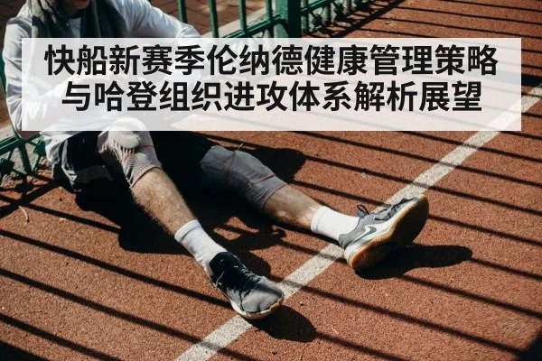 快船新赛季伦纳德健康管理策略与哈登组织进攻体系解析展望