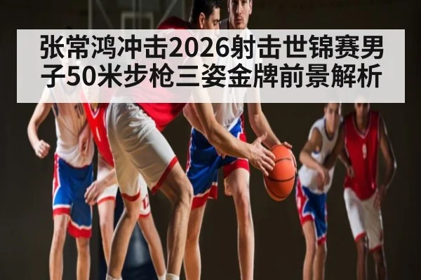 张常鸿冲击2026射击世锦赛男子50米步枪三姿金牌前景解析