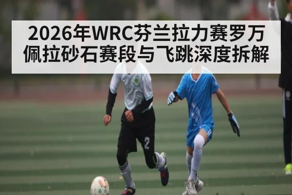 2026年WRC芬兰拉力赛罗万佩拉砂石赛段与飞跳深度拆解