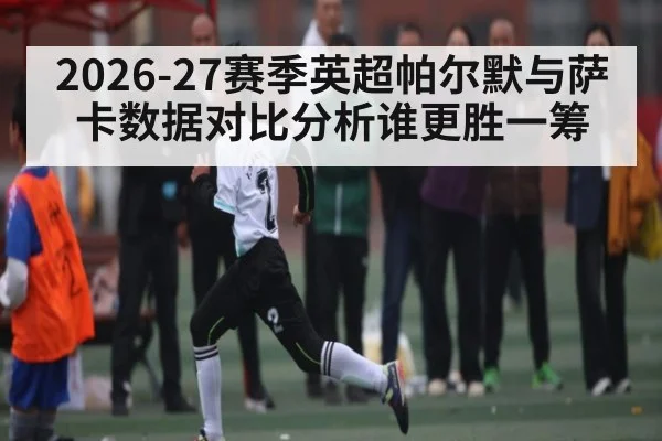 2026-27赛季英超帕尔默与萨卡数据对比分析谁更胜一筹